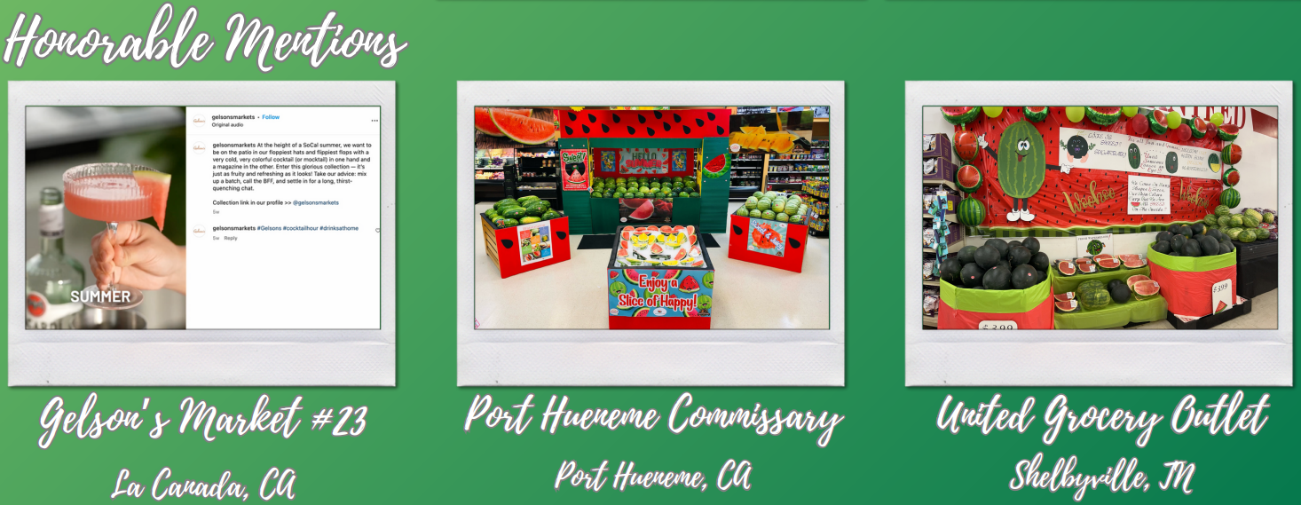 National Watermelon Promotions Board 2023 retail contest honorable mentions, from Gelson’s Market #23 – La Canada, CA; Port Hueneme Commissary – Port Hueneme, CA; United Grocery Outlet – Shelbyville, TN.